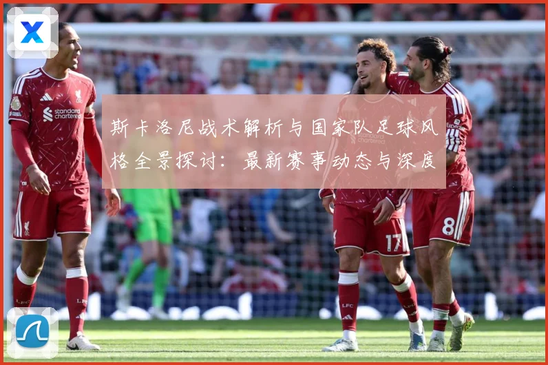 斯卡洛尼战术解析与国家队足球风格全景探讨：最新赛事动态与深度分析
