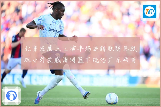 北京发展三上演半场逆转联防见效双小外发威周琦篮下统治广东两将撑专题观察：最新赛事动态与深度分析