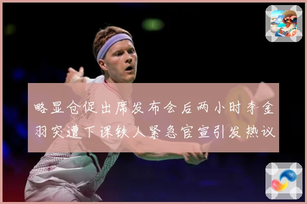 略显仓促出席发布会后两小时李金羽突遭下课铁人紧急官宣引发热议战术观察：最新赛事动态与深度分析