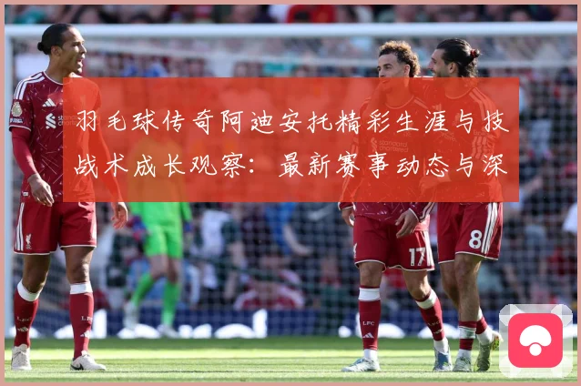 羽毛球传奇阿迪安托精彩生涯与技战术成长观察：最新赛事动态与深度分析