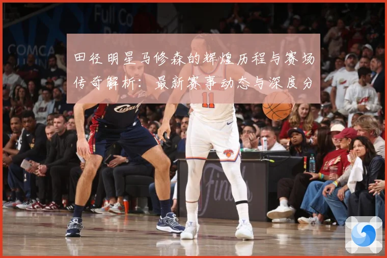 田径明星马修森的辉煌历程与赛场传奇解析：最新赛事动态与深度分析