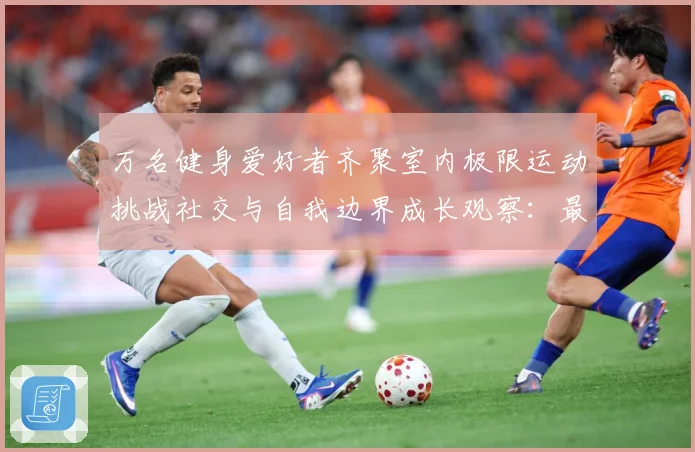 万名健身爱好者齐聚室内极限运动挑战社交与自我边界成长观察：最新赛事动态与深度分析