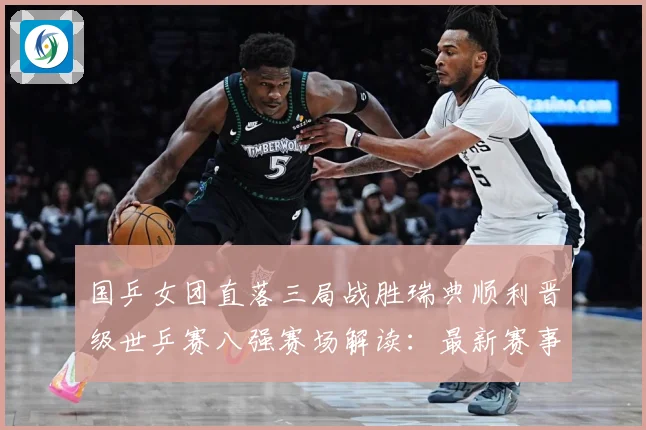 国乒女团直落三局战胜瑞典顺利晋级世乒赛八强赛场解读：最新赛事动态与深度分析