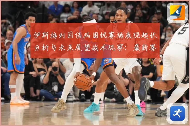 伊斯梅利因伤病困扰赛场表现起伏分析与未来展望战术观察：最新赛事动态与深度分析