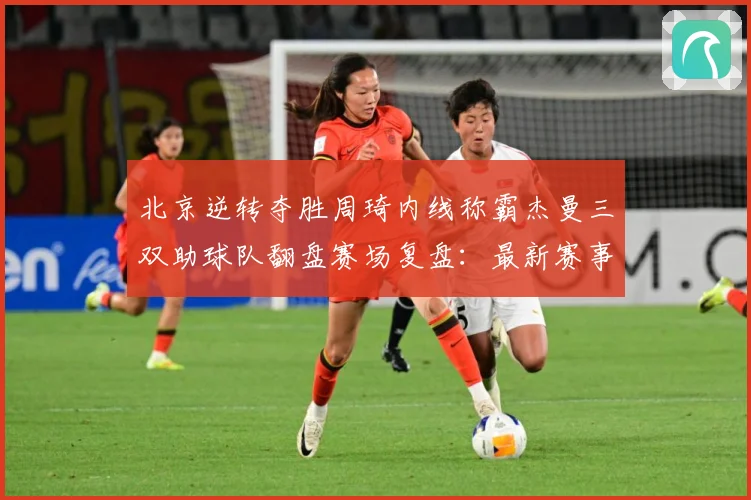 北京逆转夺胜周琦内线称霸杰曼三双助球队翻盘赛场复盘：最新赛事动态与深度分析