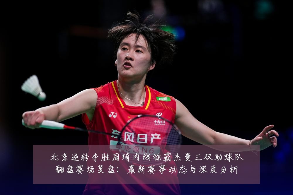北京逆转夺胜周琦内线称霸杰曼三双助球队翻盘赛场复盘：最新赛事动态与深度分析