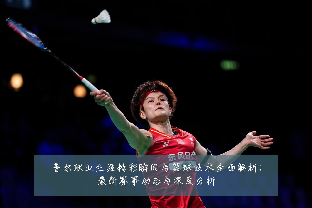 普尔职业生涯精彩瞬间与篮球技术全面解析:最新赛事动态与深度分析