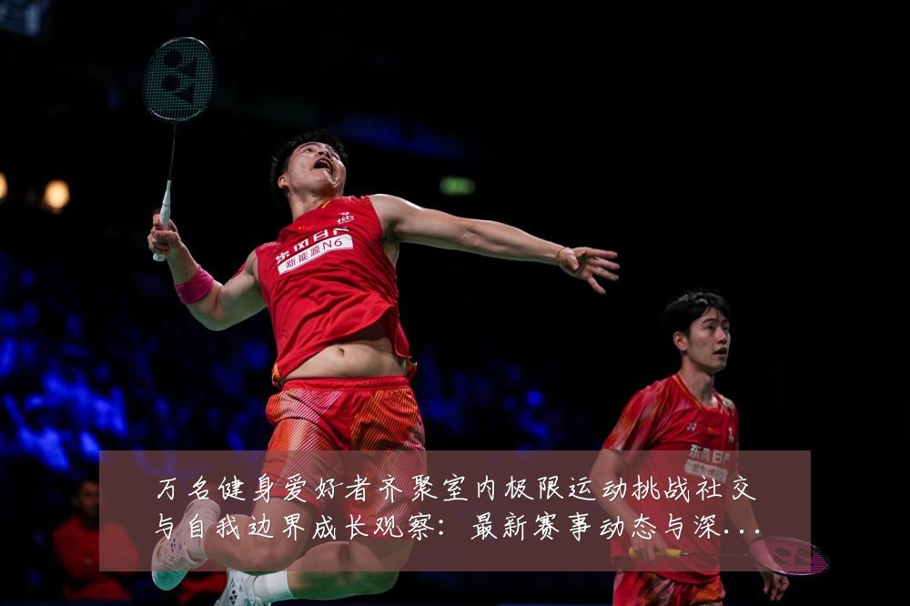 万名健身爱好者齐聚室内极限运动挑战社交与自我边界成长观察:最新赛事动态与深度分析