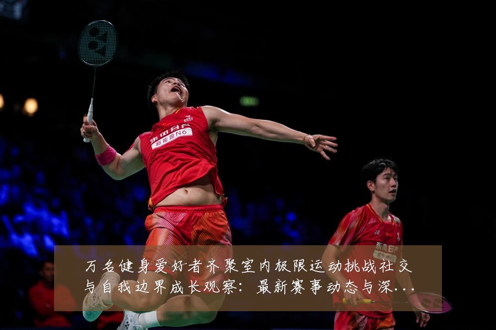 万名健身爱好者齐聚室内极限运动挑战社交与自我边界成长观察:最新赛事动态与深度分析