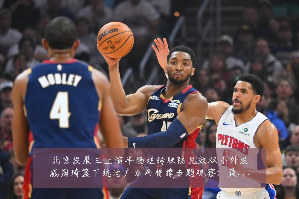北京发展三上演半场逆转联防见效双小外发威周琦篮下统治广东两将撑专题观察:最新赛事动态与深度分析